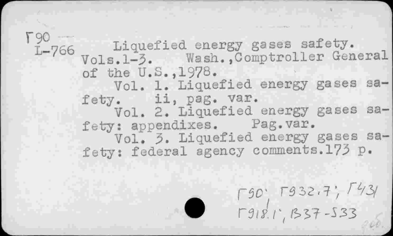 ﻿F90
L-766
Liquefied energy gases safety.
Vols.1-3. Wash.»Comptroller General of the U.S.,197S»
Vol. 1. Liquefied energy gases safety. ii, pag. var.
Vol. 2. Liquefied energy gases safety: appendixes. Pag.var.
Vol. 5. Liquefied energy gases safety: federal agency comments.173 P.
79 32.7Az/3/ rs/yj; £>3? -533